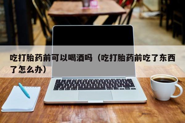 哪里能购买打胎药呢图片吃打胎药前可以喝酒吗（吃打胎药前吃了东西了怎么办）